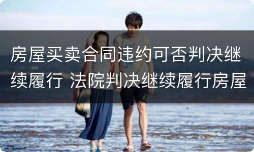 房屋买卖合同违约可否判决继续履行 法院判决继续履行房屋买卖合同