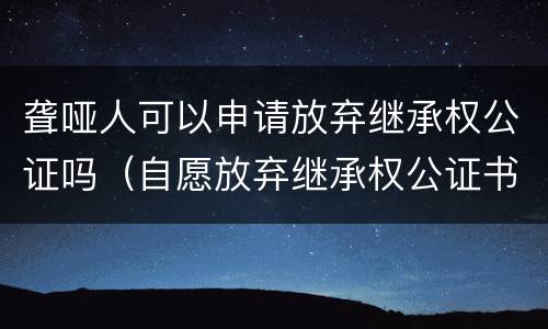 聋哑人可以申请放弃继承权公证吗（自愿放弃继承权公证书）