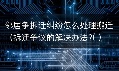 邻居争拆迁纠纷怎么处理搬迁（拆迁争议的解决办法?( ）