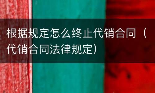根据规定怎么终止代销合同（代销合同法律规定）