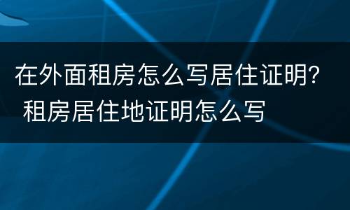 在外面租房怎么写居住证明？ 租房居住地证明怎么写