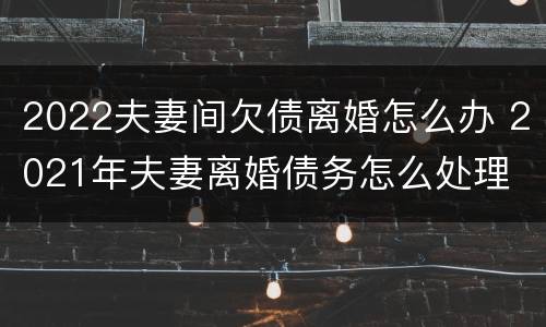2022夫妻间欠债离婚怎么办 2021年夫妻离婚债务怎么处理