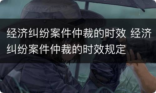 经济纠纷案件仲裁的时效 经济纠纷案件仲裁的时效规定
