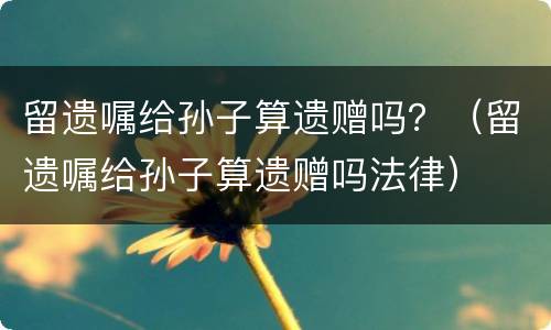 留遗嘱给孙子算遗赠吗？（留遗嘱给孙子算遗赠吗法律）