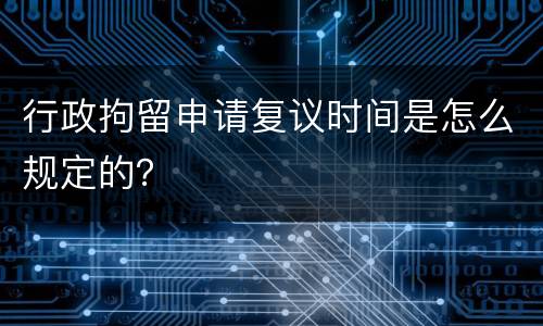 行政拘留申请复议时间是怎么规定的？