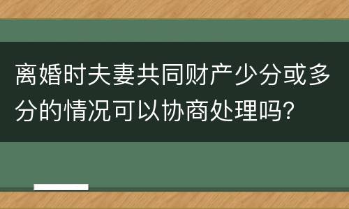 离婚时夫妻共同财产少分或多分的情况可以协商处理吗？