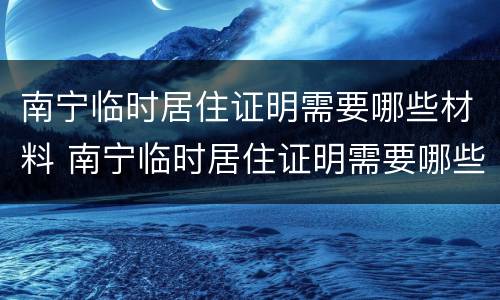 南宁临时居住证明需要哪些材料 南宁临时居住证明需要哪些材料办理
