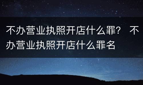 不办营业执照开店什么罪？ 不办营业执照开店什么罪名