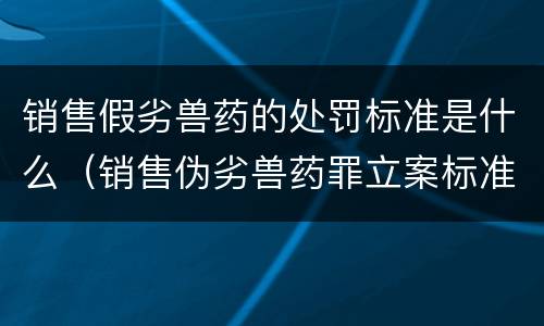 销售假劣兽药的处罚标准是什么（销售伪劣兽药罪立案标准）