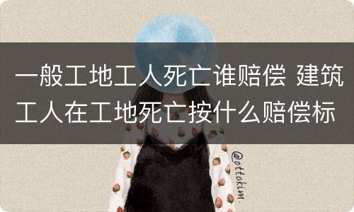 一般工地工人死亡谁赔偿 建筑工人在工地死亡按什么赔偿标准