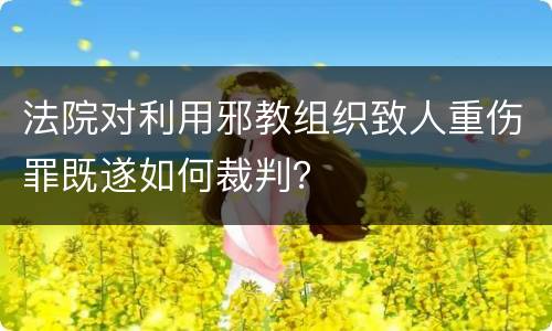 法院对利用邪教组织致人重伤罪既遂如何裁判？
