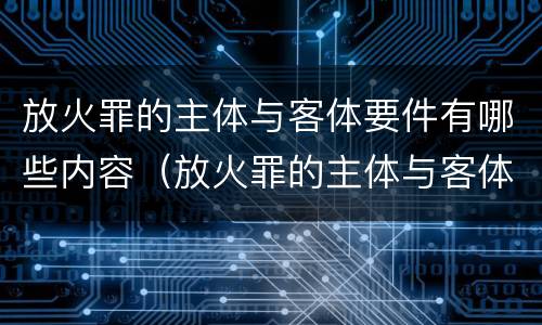 放火罪的主体与客体要件有哪些内容（放火罪的主体与客体要件有哪些内容）