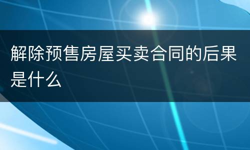 解除预售房屋买卖合同的后果是什么