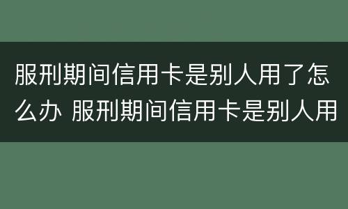 服刑期间信用卡是别人用了怎么办 服刑期间信用卡是别人用了怎么办呢