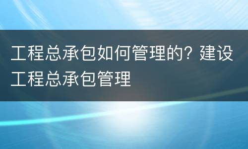 工程总承包如何管理的? 建设工程总承包管理