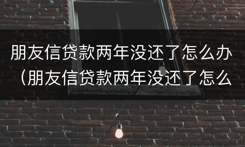 朋友信贷款两年没还了怎么办（朋友信贷款两年没还了怎么办理）