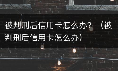 被判刑后信用卡怎么办？（被判刑后信用卡怎么办）