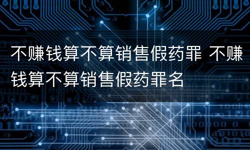 不赚钱算不算销售假药罪 不赚钱算不算销售假药罪名