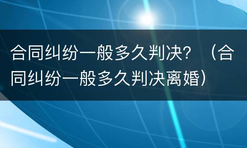合同纠纷一般多久判决？（合同纠纷一般多久判决离婚）
