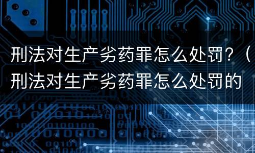 刑法对生产劣药罪怎么处罚?（刑法对生产劣药罪怎么处罚的规定）