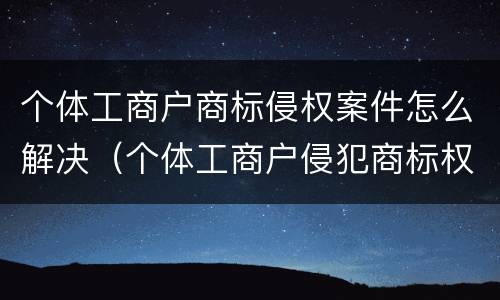 个体工商户商标侵权案件怎么解决（个体工商户侵犯商标权）