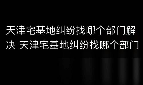 天津宅基地纠纷找哪个部门解决 天津宅基地纠纷找哪个部门解决最好