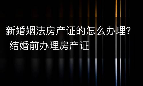 新婚姻法房产证的怎么办理？ 结婚前办理房产证