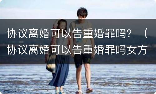 协议离婚可以告重婚罪吗？（协议离婚可以告重婚罪吗女方）