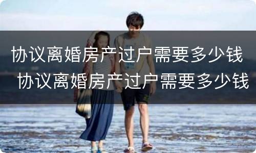 协议离婚房产过户需要多少钱 协议离婚房产过户需要多少钱手续费