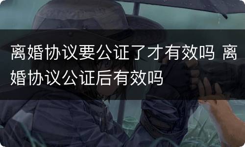 离婚协议要公证了才有效吗 离婚协议公证后有效吗