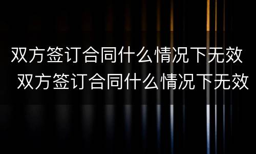 双方签订合同什么情况下无效 双方签订合同什么情况下无效呢
