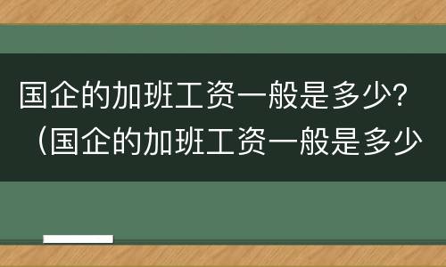 国企的加班工资一般是多少？（国企的加班工资一般是多少钱一个月）