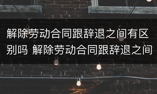 解除劳动合同跟辞退之间有区别吗 解除劳动合同跟辞退之间有区别吗怎么办