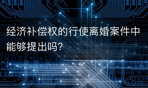 经济补偿权的行使离婚案件中能够提出吗？