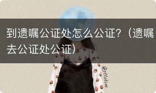 到遗嘱公证处怎么公证?（遗嘱去公证处公证）