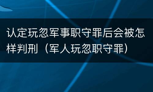 认定玩忽军事职守罪后会被怎样判刑（军人玩忽职守罪）