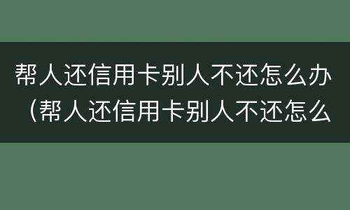 帮人还信用卡别人不还怎么办（帮人还信用卡别人不还怎么办理）
