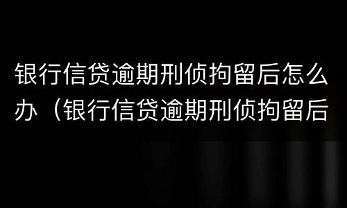 银行信贷逾期刑侦拘留后怎么办（银行信贷逾期刑侦拘留后怎么办呢）