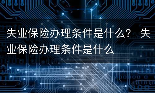 失业保险办理条件是什么？ 失业保险办理条件是什么