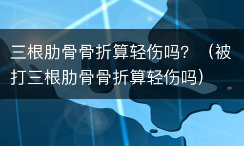 三根肋骨骨折算轻伤吗？（被打三根肋骨骨折算轻伤吗）