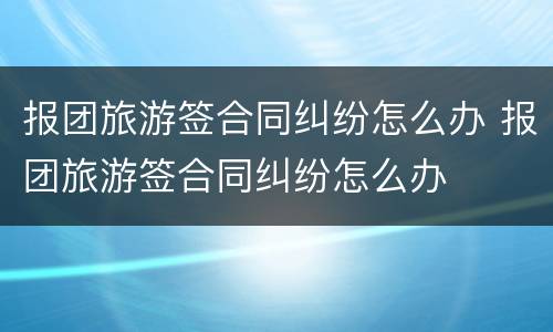 报团旅游签合同纠纷怎么办 报团旅游签合同纠纷怎么办