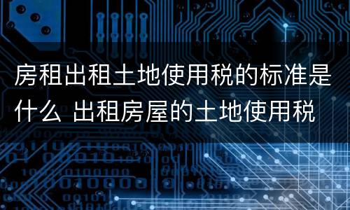 房租出租土地使用税的标准是什么 出租房屋的土地使用税