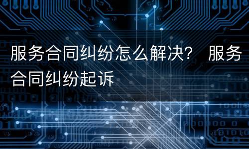 服务合同纠纷怎么解决？ 服务合同纠纷起诉