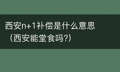 西安n+1补偿是什么意思（西安能堂食吗?）