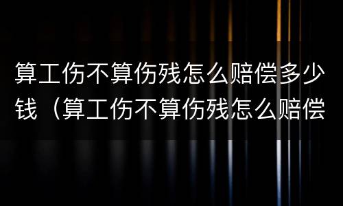 算工伤不算伤残怎么赔偿多少钱（算工伤不算伤残怎么赔偿多少钱呢）