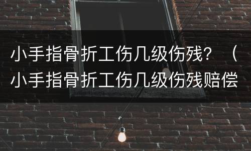 小手指骨折工伤几级伤残？（小手指骨折工伤几级伤残赔偿）