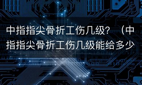 中指指尖骨折工伤几级？（中指指尖骨折工伤几级能给多少钱）