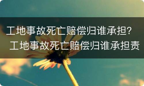 工地事故死亡赔偿归谁承担？ 工地事故死亡赔偿归谁承担责任