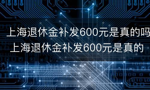 上海退休金补发600元是真的吗 上海退休金补发600元是真的吗知乎