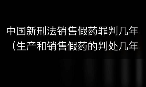 中国新刑法销售假药罪判几年（生产和销售假药的判处几年有期徒刑）
